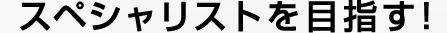 スペシャリストを目指す！